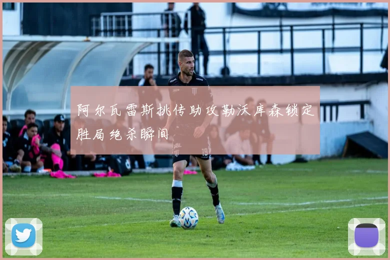 阿尔瓦雷斯挑传助攻勒沃库森锁定胜局绝杀瞬间