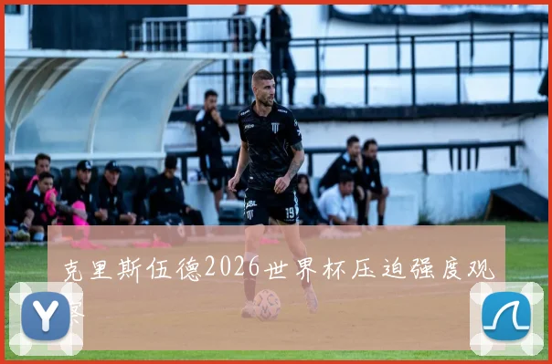 克里斯伍德2026世界杯压迫强度观察