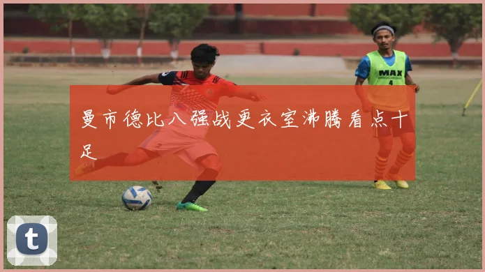 曼市德比八强战更衣室沸腾看点十足