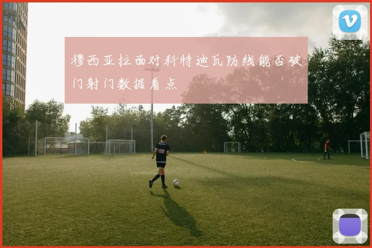 穆西亚拉面对科特迪瓦防线能否破门射门数据看点