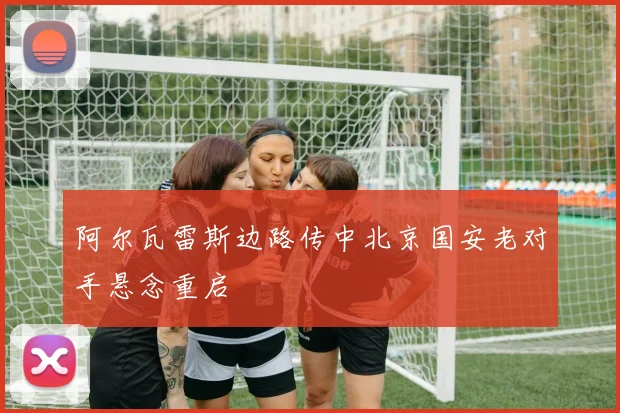 阿尔瓦雷斯边路传中北京国安老对手悬念重启