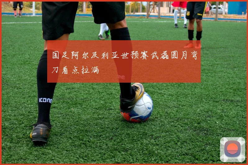 国足阿尔及利亚世预赛武磊圆月弯刀看点拉满