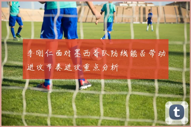 李刚仁面对墨西哥队防线能否带动进攻节奏进攻重点分析