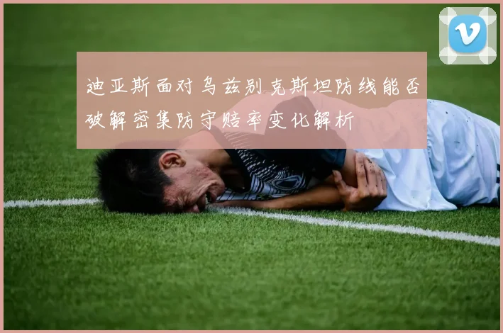 迪亚斯面对乌兹别克斯坦防线能否破解密集防守赔率变化解析