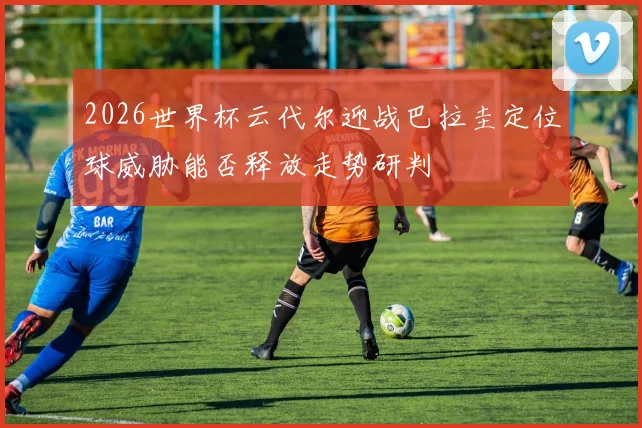 2026世界杯云代尔迎战巴拉圭定位球威胁能否释放走势研判