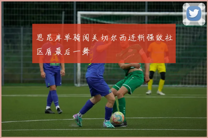 恩昆库单骑闯关切尔西连斩强敌社区盾最后一舞