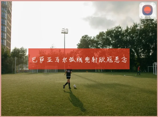 巴萨亚马尔弧线兜射欧冠悬念
