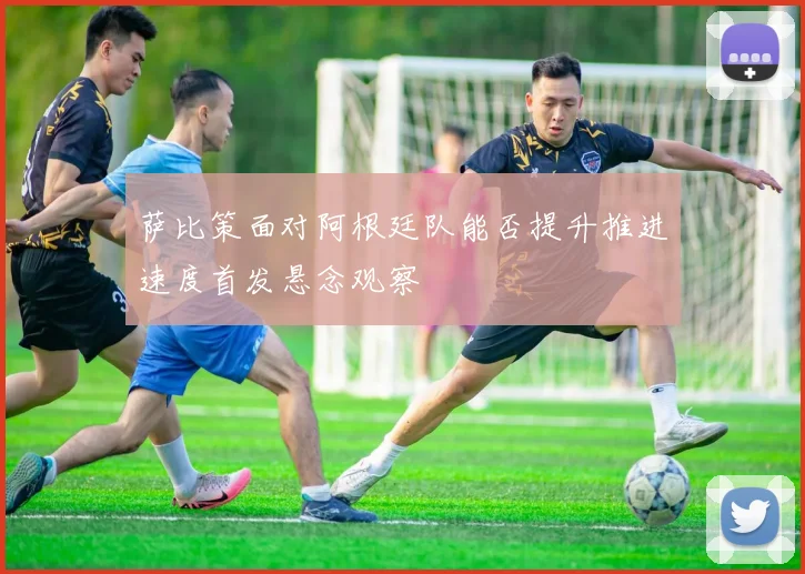 萨比策面对阿根廷队能否提升推进速度首发悬念观察