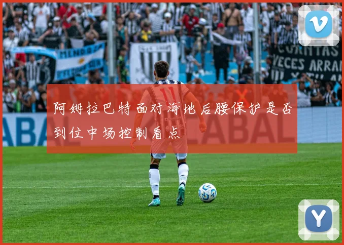 阿姆拉巴特面对海地后腰保护是否到位中场控制看点