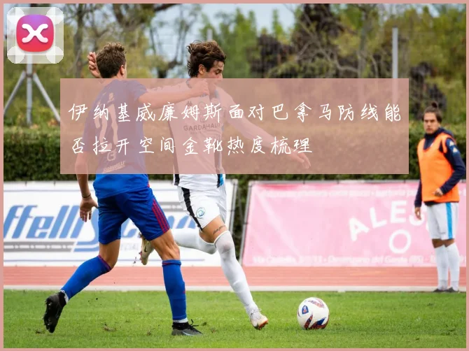 伊纳基威廉姆斯面对巴拿马防线能否拉开空间金靴热度梳理