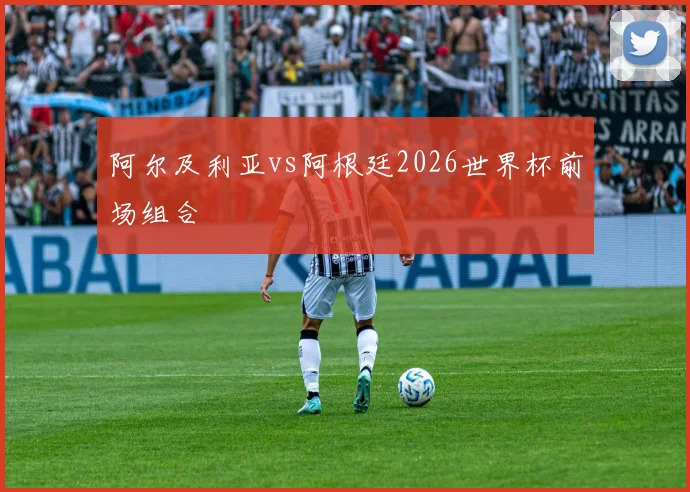 阿尔及利亚vs阿根廷2026世界杯前场组合