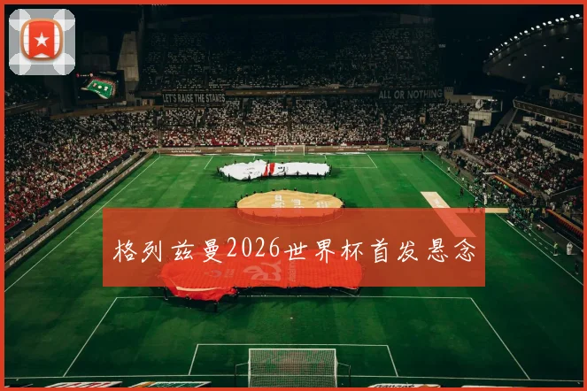 格列兹曼2026世界杯首发悬念