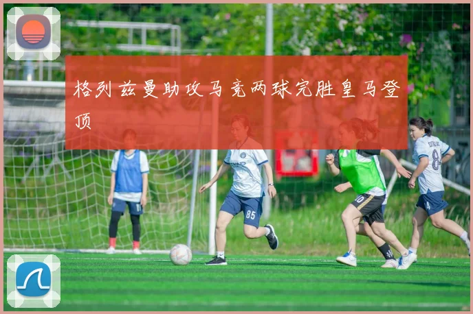 格列兹曼助攻马竞两球完胜皇马登顶