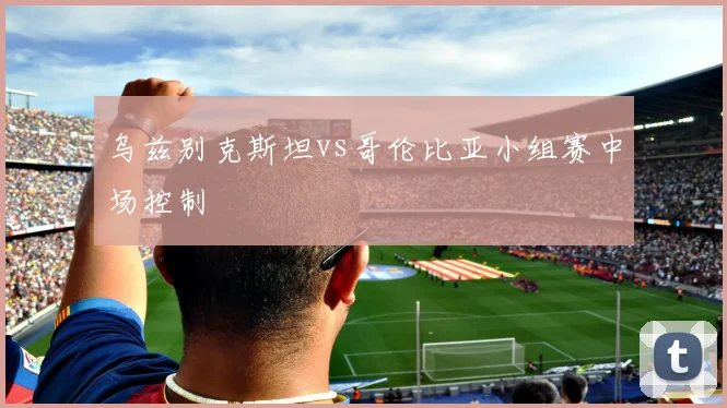 乌兹别克斯坦vs哥伦比亚小组赛中场控制