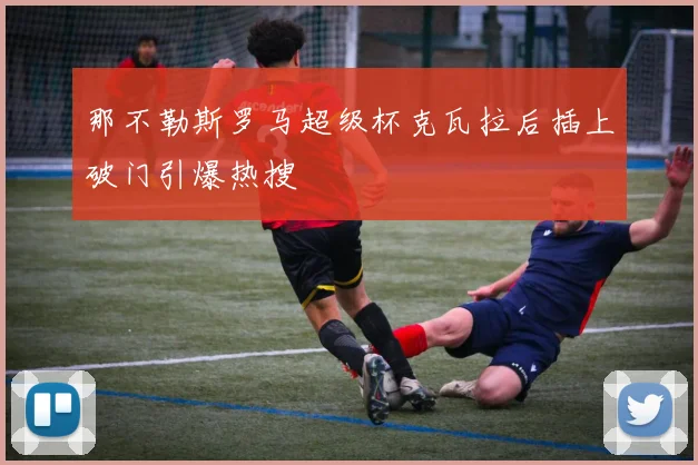 那不勒斯罗马超级杯克瓦拉后插上破门引爆热搜