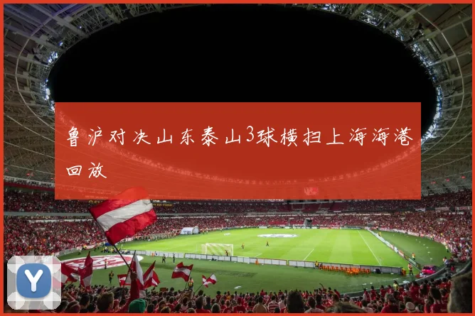 鲁沪对决山东泰山3球横扫上海海港回放