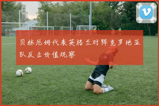 贝林厄姆代表英格兰对阵克罗地亚队反击价值观察