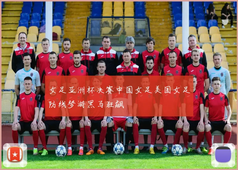 女足亚洲杯决赛中国女足美国女足防线梦游黑马狂飙