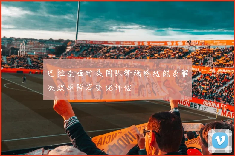 巴拉圭面对美国队锋线终结能否解决效率阵容变化评估