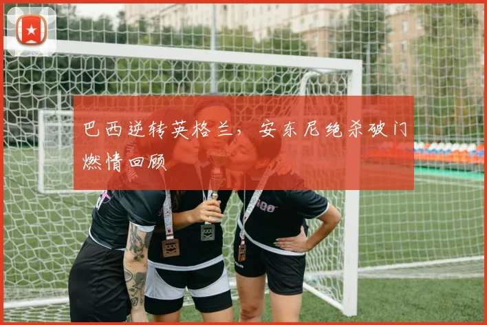 巴西逆转英格兰，安东尼绝杀破门燃情回顾