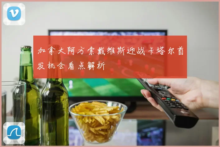 加拿大阿方索戴维斯迎战卡塔尔首发机会看点解析