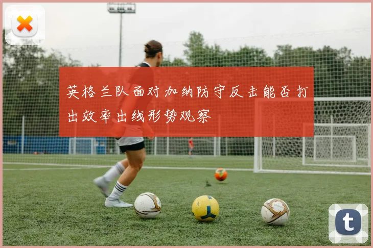 英格兰队面对加纳防守反击能否打出效率出线形势观察