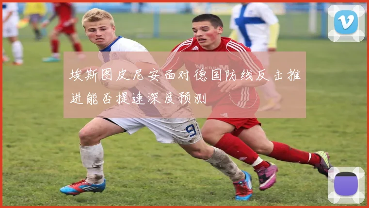 埃斯图皮尼安面对德国防线反击推进能否提速深度预测
