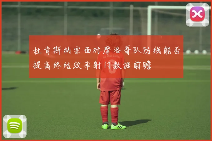 杜肯斯纳宗面对摩洛哥队防线能否提高终结效率射门数据前瞻