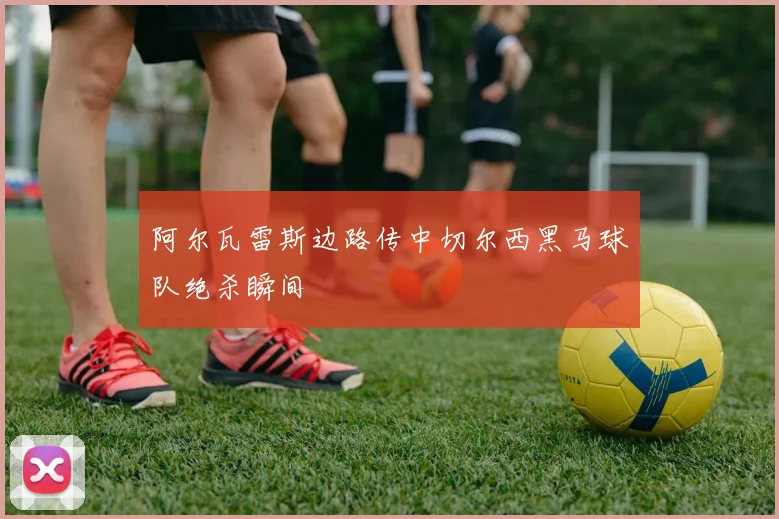 阿尔瓦雷斯边路传中切尔西黑马球队绝杀瞬间