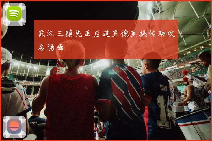 武汉三镇先丢后追罗德里挑传助攻名场面