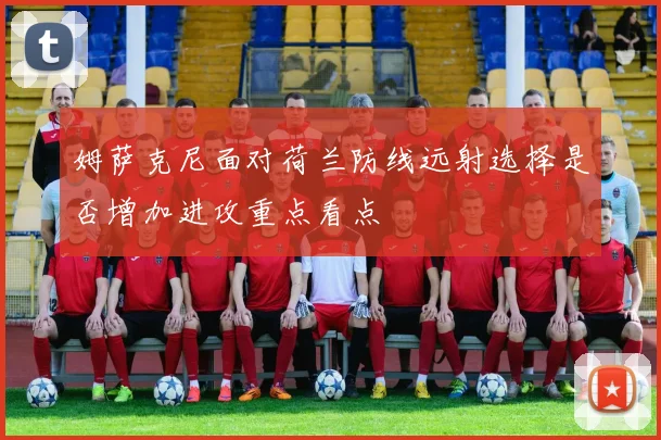 姆萨克尼面对荷兰防线远射选择是否增加进攻重点看点