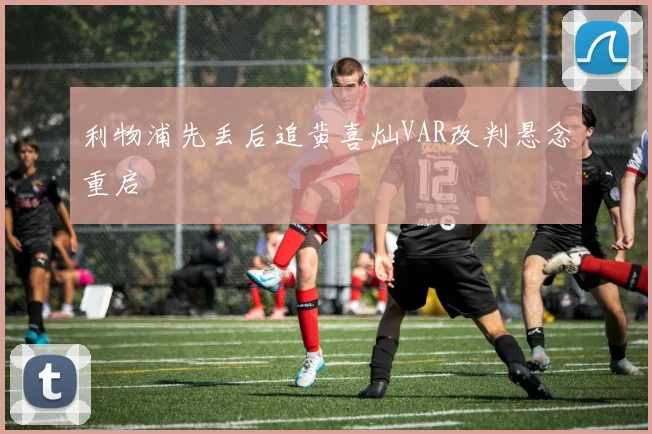 利物浦先丢后追黄喜灿VAR改判悬念重启