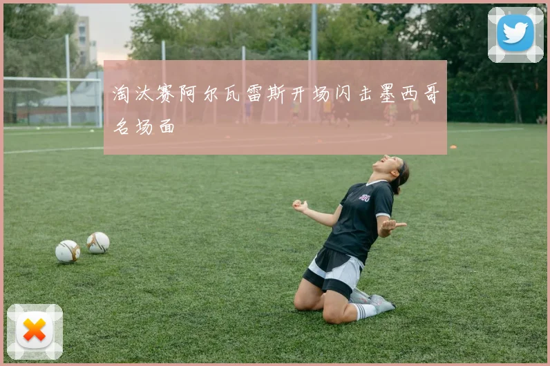 淘汰赛阿尔瓦雷斯开场闪击墨西哥名场面
