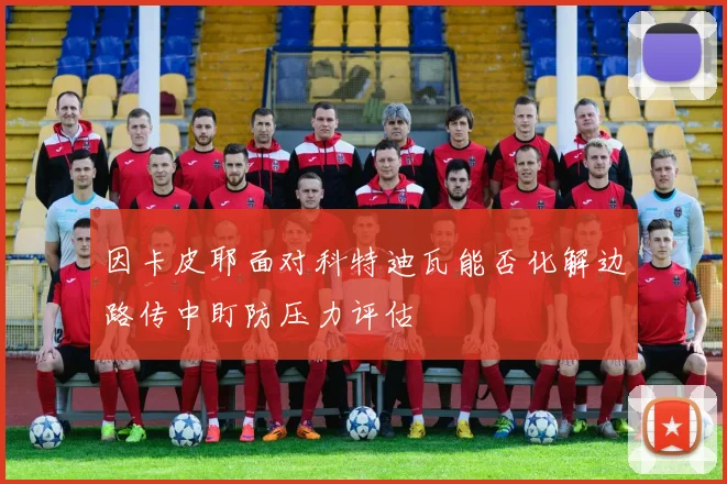 因卡皮耶面对科特迪瓦能否化解边路传中盯防压力评估