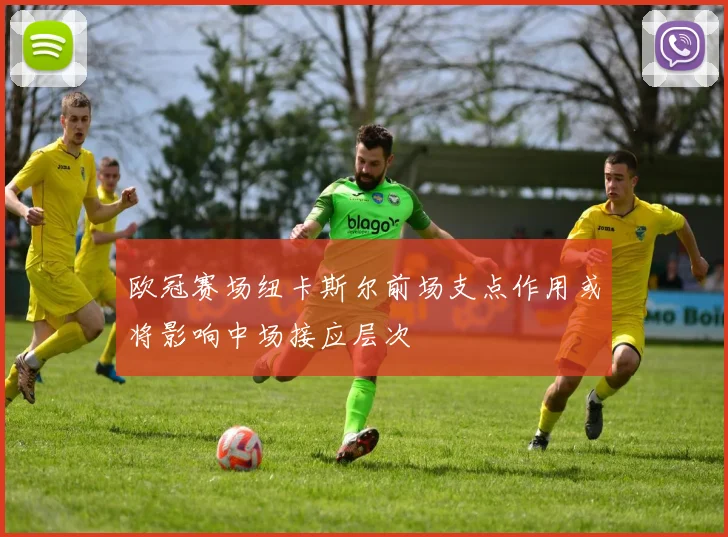 欧冠赛场纽卡斯尔前场支点作用或将影响中场接应层次