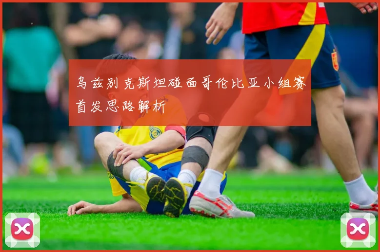 乌兹别克斯坦碰面哥伦比亚小组赛首发思路解析