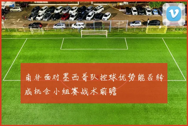 南非面对墨西哥队控球优势能否转成机会小组赛战术前瞻