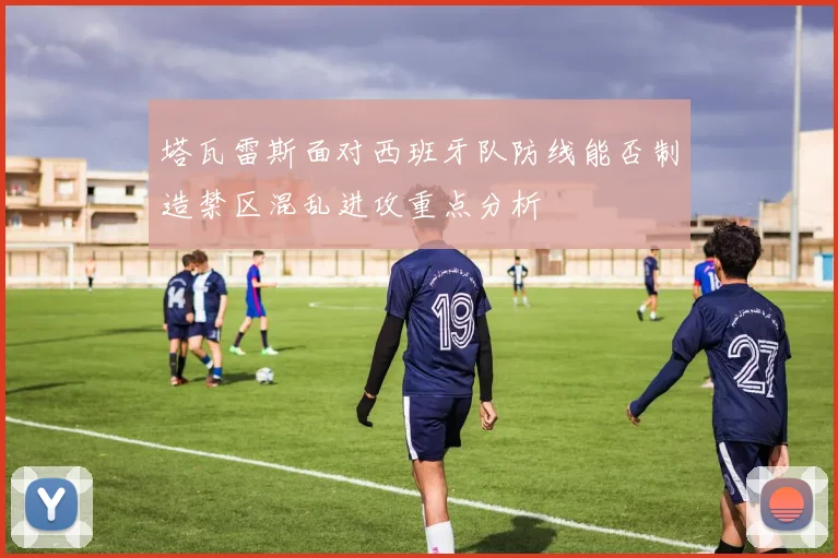 塔瓦雷斯面对西班牙队防线能否制造禁区混乱进攻重点分析