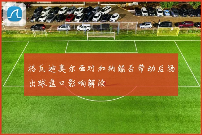 格瓦迪奥尔面对加纳能否带动后场出球盘口影响解读