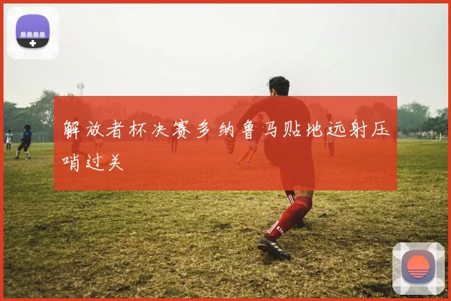 解放者杯决赛多纳鲁马贴地远射压哨过关