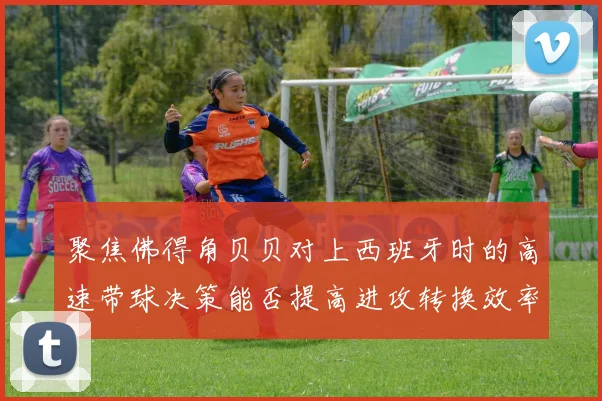 聚焦佛得角贝贝对上西班牙时的高速带球决策能否提高进攻转换效率