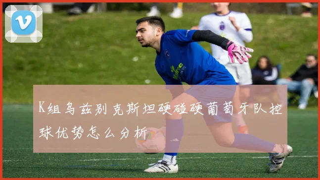 K组乌兹别克斯坦硬碰硬葡萄牙队控球优势怎么分析