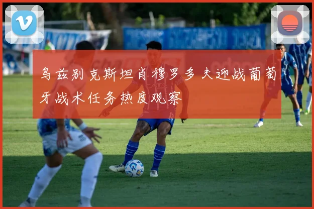 乌兹别克斯坦肖穆罗多夫迎战葡萄牙战术任务热度观察