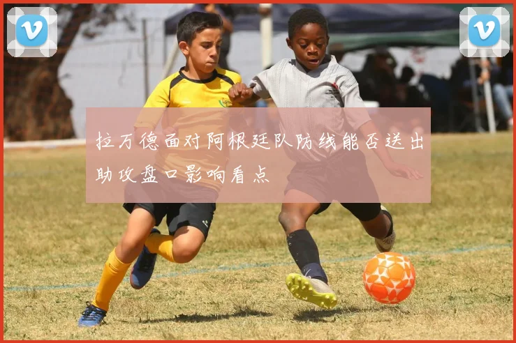 拉万德面对阿根廷队防线能否送出助攻盘口影响看点