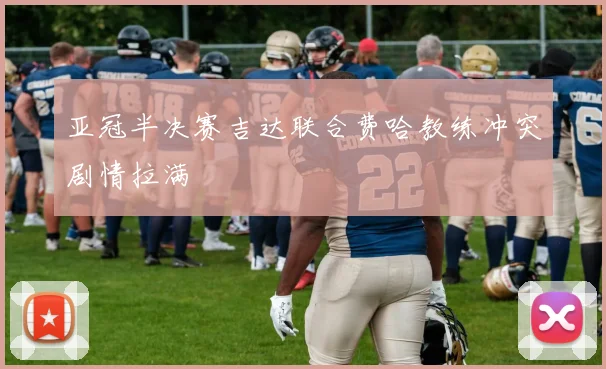 亚冠半决赛吉达联合费哈教练冲突剧情拉满