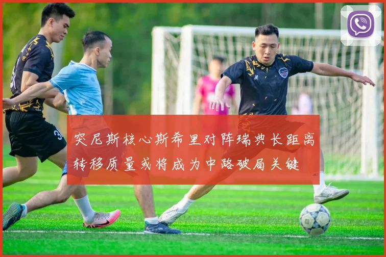突尼斯核心斯希里对阵瑞典长距离转移质量或将成为中路破局关键