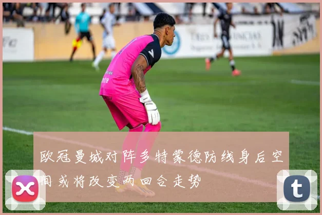欧冠曼城对阵多特蒙德防线身后空间或将改变两回合走势