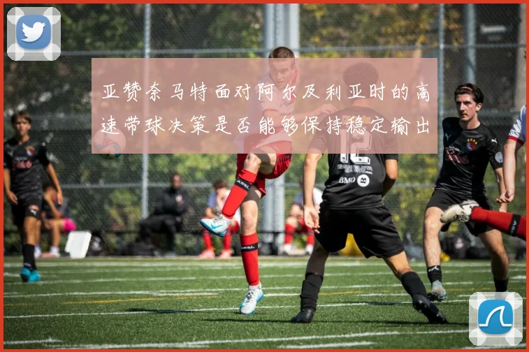 亚赞奈马特面对阿尔及利亚时的高速带球决策是否能够保持稳定输出