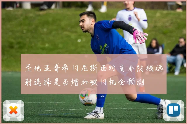 圣地亚哥希门尼斯面对南非防线远射选择是否增加破门机会预测