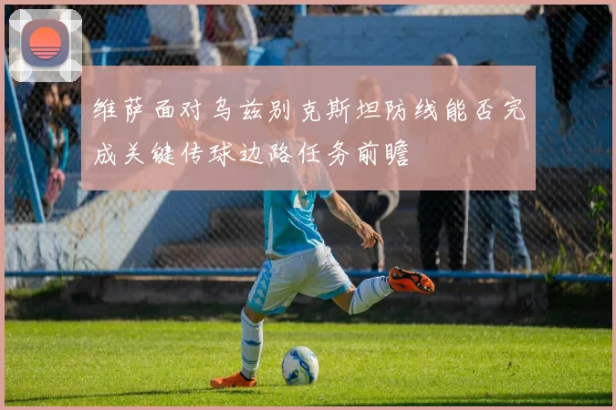 维萨面对乌兹别克斯坦防线能否完成关键传球边路任务前瞻